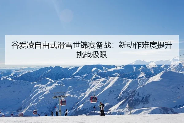 谷爱凌自由式滑雪世锦赛备战：新动作难度提升挑战极限