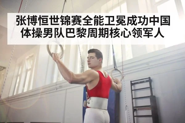 张博恒世锦赛全能卫冕成功中国体操男队巴黎周期核心领军人