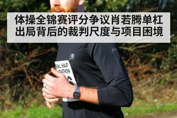 体操全锦赛评分争议肖若腾单杠出局背后的裁判尺度与项目困境